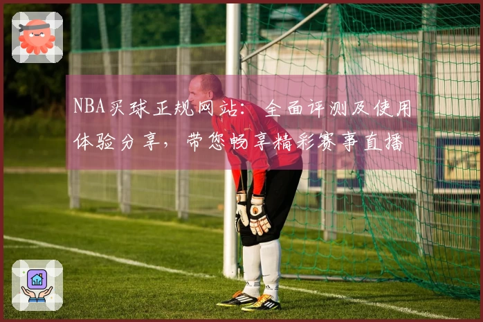 NBA买球正规网站：全面评测及使用体验分享，带您畅享精彩赛事直播