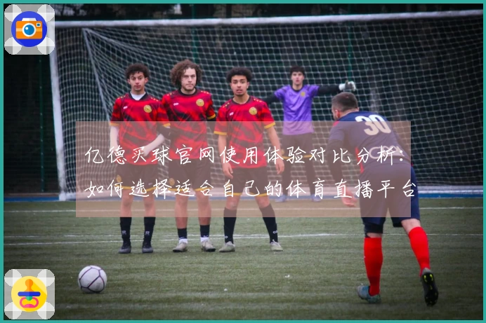 亿德买球官网使用体验对比分析：如何选择适合自己的体育直播平台